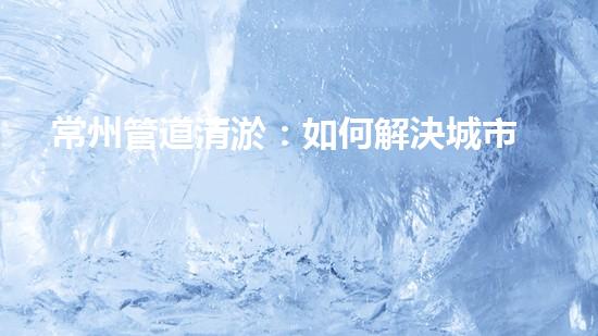 常州管道清淤：如何解決城市管網(wǎng)堵塞難題？
